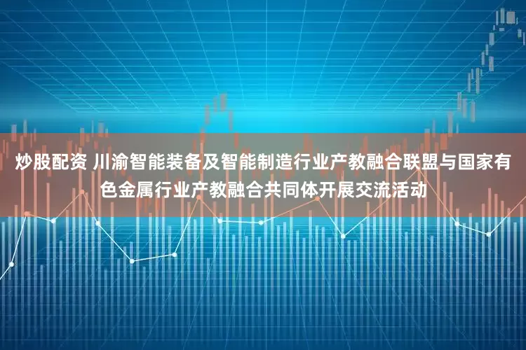 炒股配资 川渝智能装备及智能制造行业产教融合联盟与国家有色金属行业产教融合共同体开展交流活动