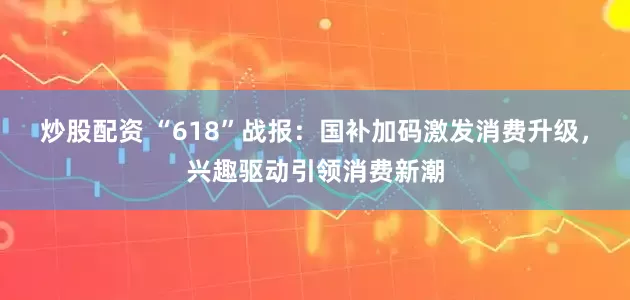 炒股配资 “618”战报：国补加码激发消费升级，兴趣驱动引领消费新潮