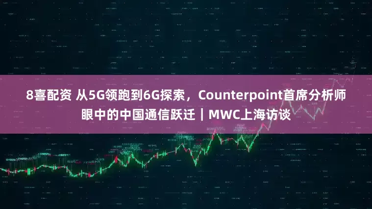 8喜配资 从5G领跑到6G探索，Counterpoint首席分析师眼中的中国通信跃迁｜MWC上海访谈
