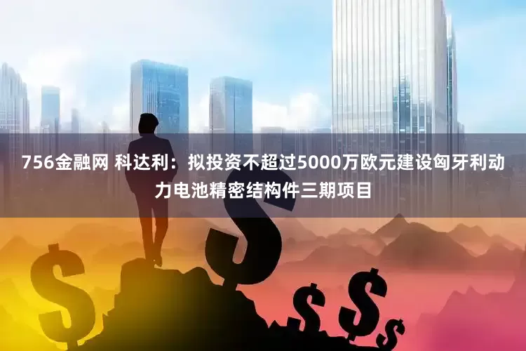 756金融网 科达利：拟投资不超过5000万欧元建设匈牙利动力电池精密结构件三期项目