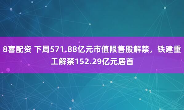 8喜配资 下周571.88亿元市值限售股解禁，铁建重工解禁152.29亿元居首
