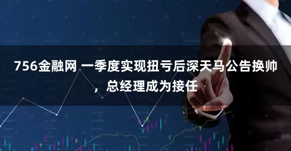 756金融网 一季度实现扭亏后深天马公告换帅，总经理成为接任