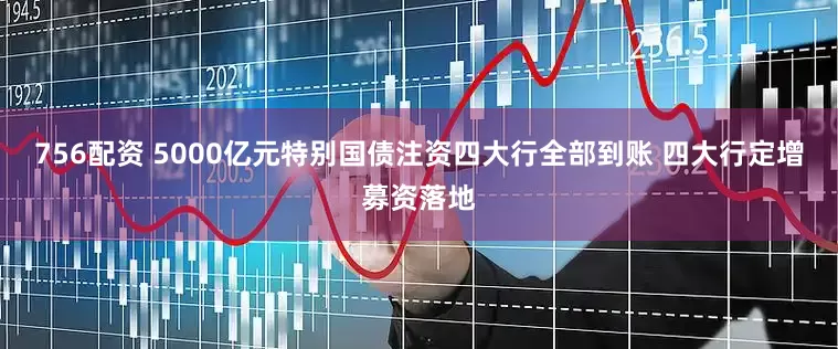 756配资 5000亿元特别国债注资四大行全部到账 四大行定增募资落地