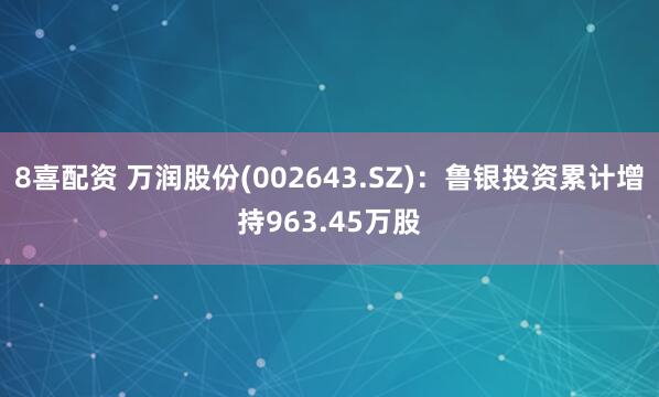 8喜配资 万润股份(002643.SZ)：鲁银投资累计增持963.45万股