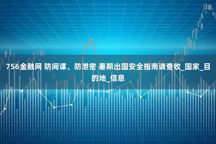 756金融网 防间谍、防泄密 暑期出国安全指南请查收_国家_目的地_信息