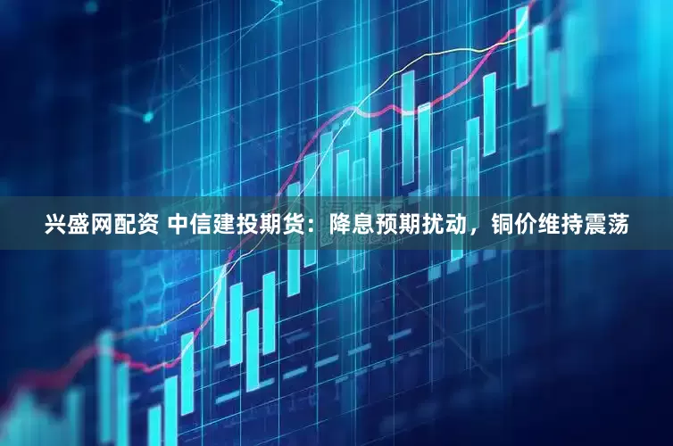 兴盛网配资 中信建投期货：降息预期扰动，铜价维持震荡