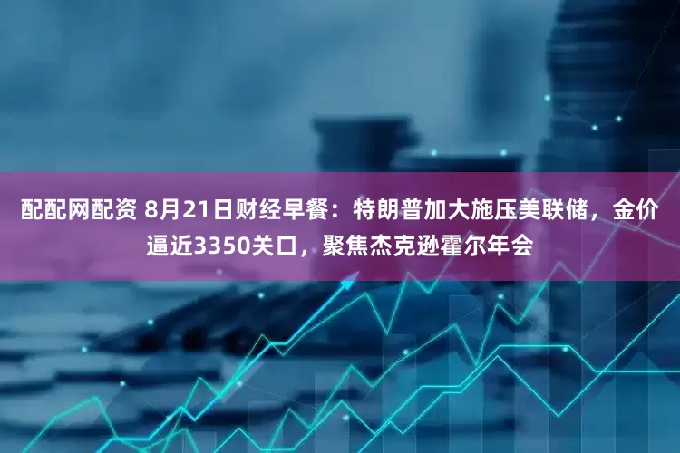 配配网配资 8月21日财经早餐：特朗普加大施压美联储，金价逼近3350关口，聚焦杰克逊霍尔年会