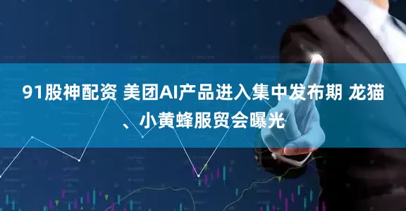 91股神配资 美团AI产品进入集中发布期 龙猫、小黄蜂服贸会曝光