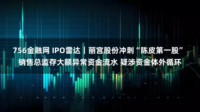 756金融网 IPO雷达｜丽宫股份冲刺“陈皮第一股” 销售总监存大额异常资金流水 疑涉资金体外循环
