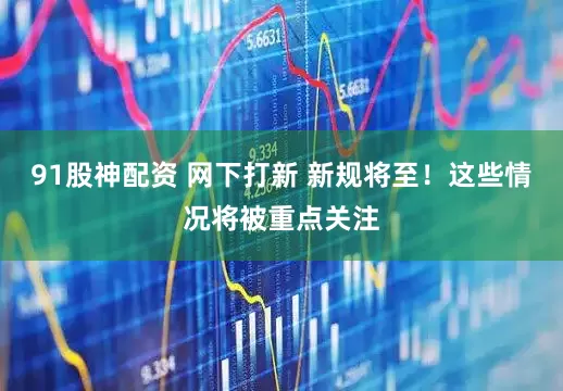 91股神配资 网下打新 新规将至！这些情况将被重点关注